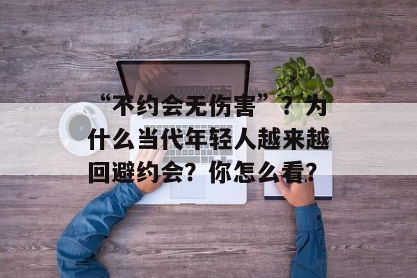 “不约会无伤害”？为什么当代年轻人越来越回避约会？你怎么看？-第1张图片-