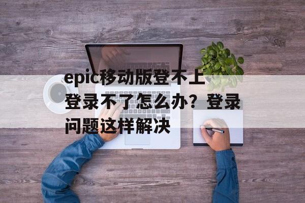 epic移动版登不上登录不了怎么办？登录问题这样解决-第1张图片-