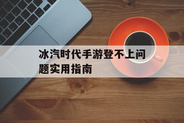 冰汽时代手游登不上问题实用指南-第1张图片-