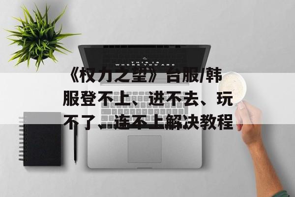 《权力之望》台服/韩服登不上、进不去、玩不了、连不上解决教程-第1张图片-