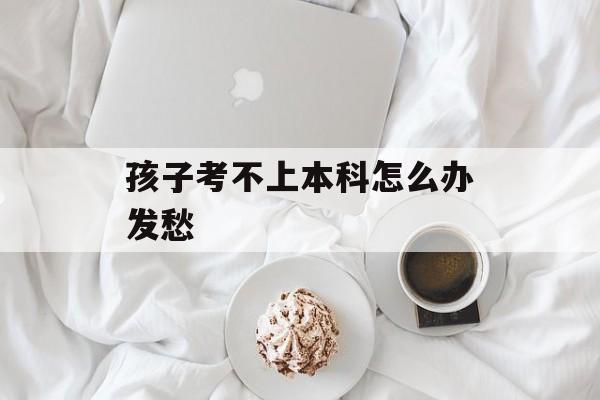 孩子考不上本科怎么办发愁-第1张图片-