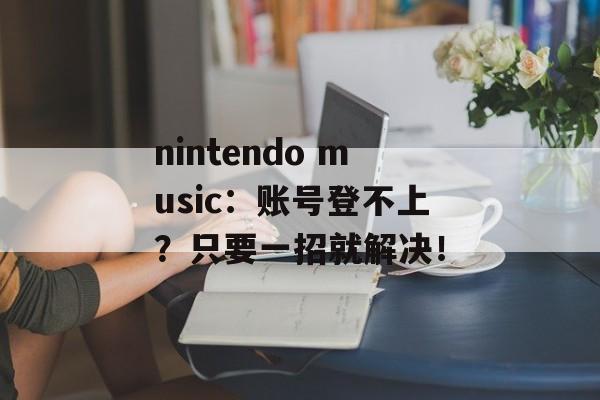 nintendo music：账号登不上？只要一招就解决！-第1张图片-