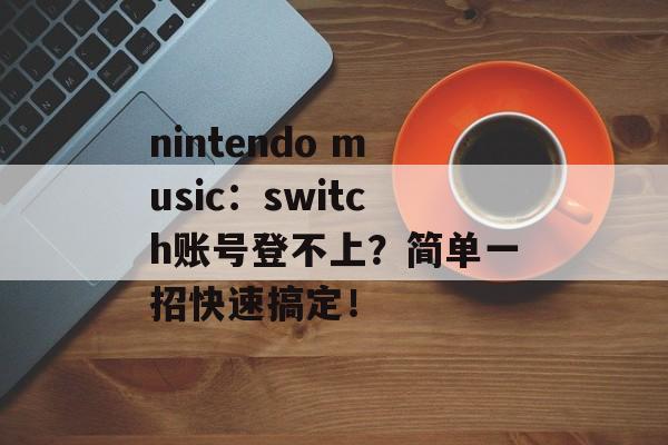 nintendo music：switch账号登不上？简单一招快速搞定！-第1张图片-