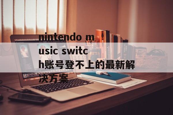 nintendo music switch账号登不上的最新解决方案-第1张图片-