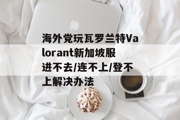 海外党玩瓦罗兰特Valorant新加坡服进不去/连不上/登不上解决办法-第1张图片-