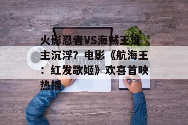 火影忍者VS海贼王谁主沉浮？电影《航海王：红发歌姬》欢喜首映热播-第1张图片-