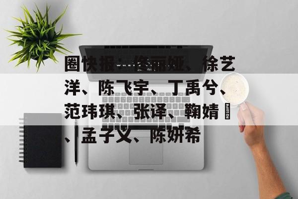 圈快报：佟丽娅、徐艺洋、陈飞宇、丁禹兮、范玮琪、张译、鞠婧祎、孟子义、陈妍希-第1张图片-