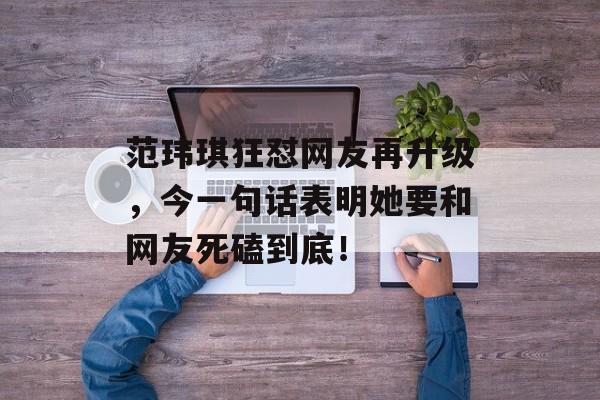 范玮琪狂怼网友再升级，今一句话表明她要和网友死磕到底！-第1张图片-
