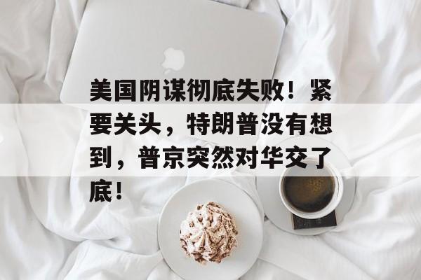 美国阴谋彻底失败！紧要关头，特朗普没有想到，普京突然对华交了底！-第1张图片-