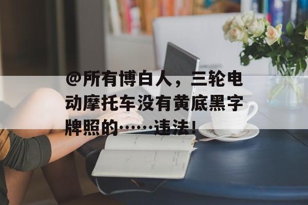 @所有博白人，三轮电动摩托车没有黄底黑字牌照的……违法！-第1张图片-