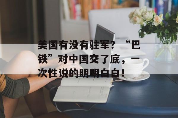 美国有没有驻军？“巴铁”对中国交了底，一次性说的明明白白！-第1张图片-