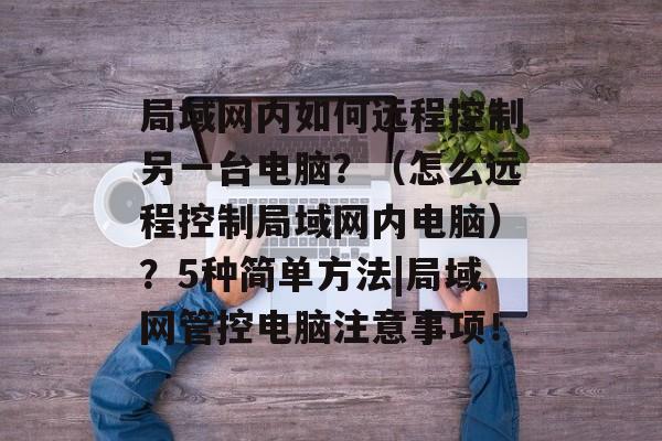 局域网内如何远程控制另一台电脑？（怎么远程控制局域网内电脑）？5种简单方法|局域网管控电脑注意事项！-第1张图片-