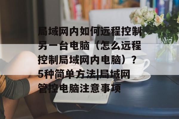 局域网内如何远程控制另一台电脑（怎么远程控制局域网内电脑）？5种简单方法|局域网管控电脑注意事项-第1张图片-