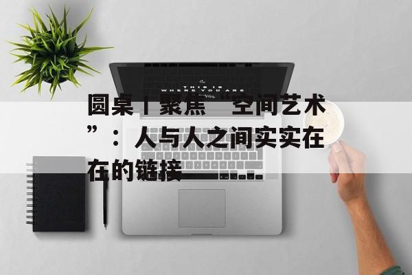 圆桌丨聚焦“空间艺术”：人与人之间实实在在的链接-第1张图片-