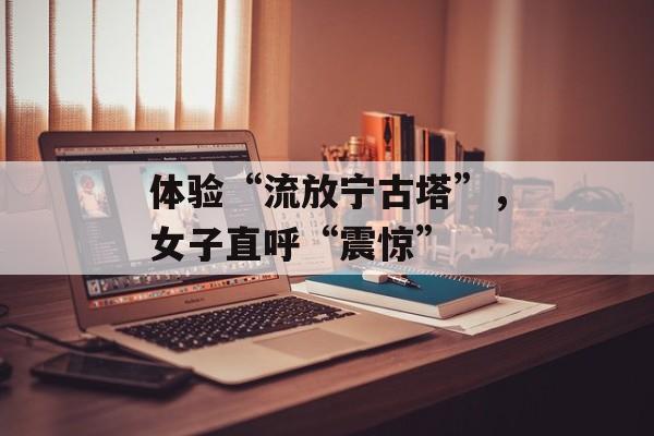 体验“流放宁古塔”，女子直呼“震惊”-第1张图片-