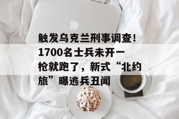 触发乌克兰刑事调查！1700名士兵未开一枪就跑了，新式“北约旅”曝逃兵丑闻-第1张图片-