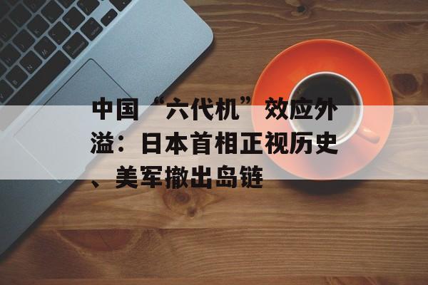 中国“六代机”效应外溢：日本首相正视历史、美军撤出岛链-第1张图片-