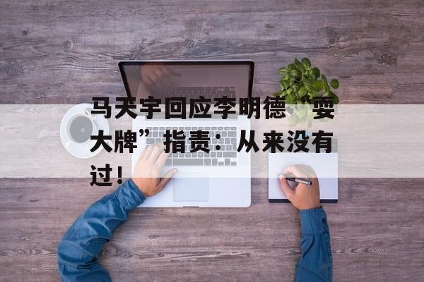 马天宇回应李明德“耍大牌”指责：从来没有过！-第1张图片-