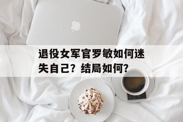 退役女军官罗敏如何迷失自己？结局如何？-第1张图片-