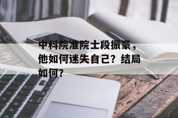中科院准院士段振豪，他如何迷失自己？结局如何？-第1张图片-