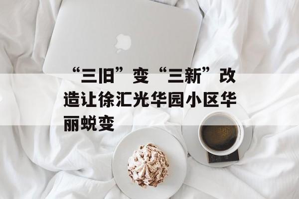 “三旧”变“三新”改造让徐汇光华园小区华丽蜕变-第1张图片-