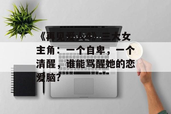 《再见爱人4》三大女主角：一个自卑，一个清醒，谁能骂醒她的恋爱脑？-第1张图片-