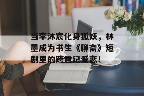 当李沐宸化身狐妖，林墨成为书生《聊斋》短剧里的跨世纪爱恋！-第1张图片-