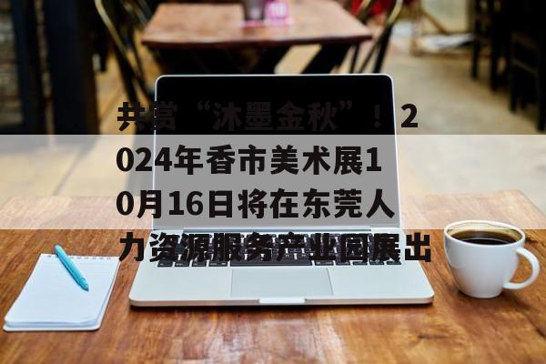 共赏“沐墨金秋”！2024年香市美术展10月16日将在东莞人力资源服务产业园展出-第1张图片-