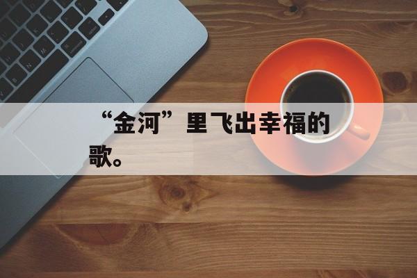 “金河”里飞出幸福的歌。-第1张图片-