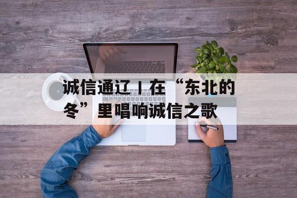 诚信通辽丨在“东北的冬”里唱响诚信之歌-第1张图片-