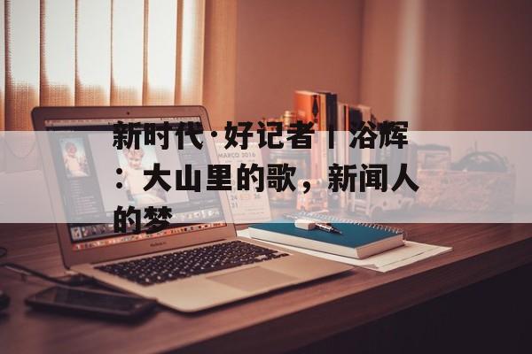 新时代·好记者丨浴辉：大山里的歌，新闻人的梦-第1张图片-
