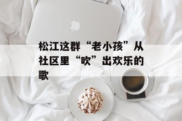 松江这群“老小孩”从社区里“吹”出欢乐的歌-第1张图片-