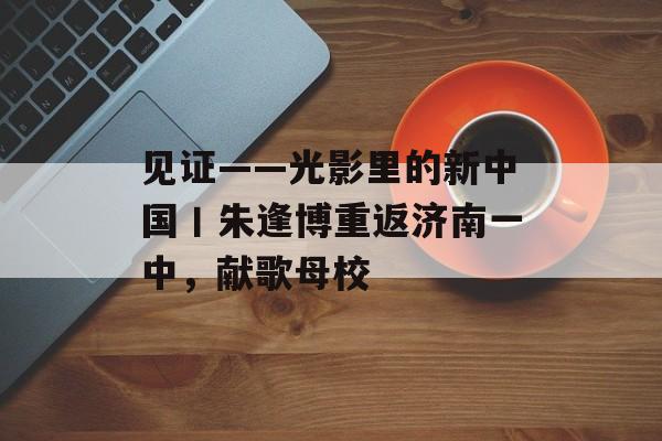见证——光影里的新中国丨朱逢博重返济南一中，献歌母校-第1张图片-