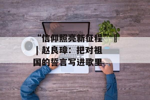 “信仰照亮新征程”⑮ | 赵良璋：把对祖国的誓言写进歌里-第1张图片-