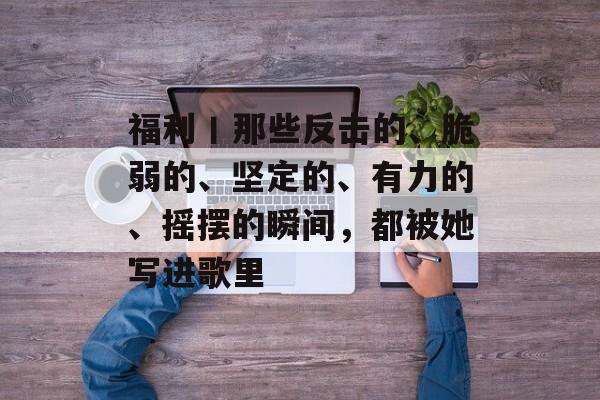 福利丨那些反击的、脆弱的、坚定的、有力的、摇摆的瞬间，都被她写进歌里-第1张图片-