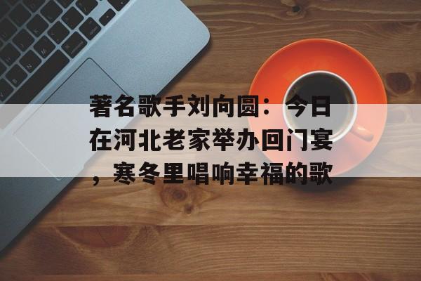 著名歌手刘向圆：今日在河北老家举办回门宴，寒冬里唱响幸福的歌-第1张图片-