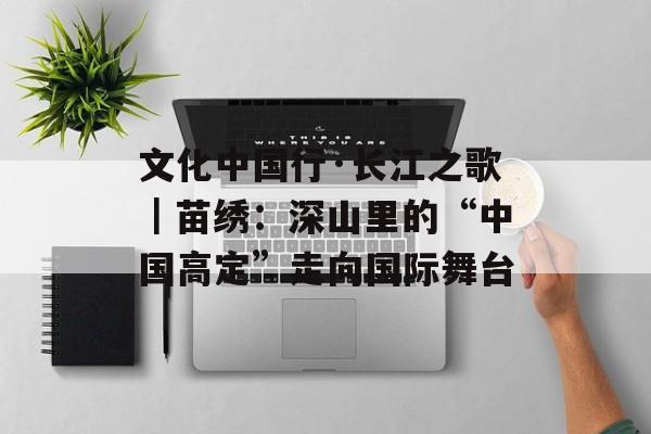 文化中国行·长江之歌｜苗绣：深山里的“中国高定”走向国际舞台-第1张图片-