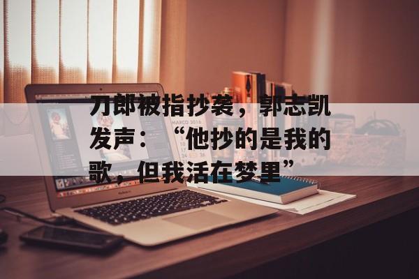 刀郎被指抄袭，郭志凯发声：“他抄的是我的歌，但我活在梦里”-第1张图片-