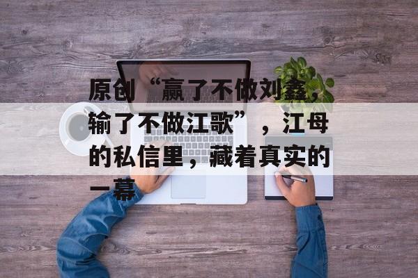 原创“赢了不做刘鑫，输了不做江歌”，江母的私信里，藏着真实的一幕-第1张图片-