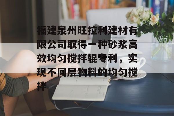 福建泉州旺拉利建材有限公司取得一种砂浆高效均匀搅拌辊专利，实现不同层物料的均匀搅拌-第1张图片-
