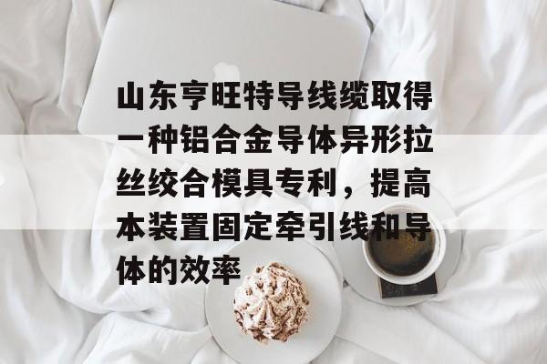 山东亨旺特导线缆取得一种铝合金导体异形拉丝绞合模具专利，提高本装置固定牵引线和导体的效率-第1张图片-