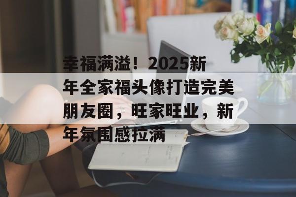 幸福满溢！2025新年全家福头像打造完美朋友圈，旺家旺业，新年氛围感拉满-第1张图片-
