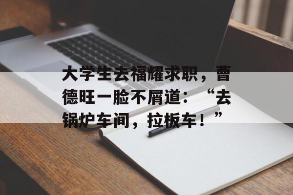大学生去福耀求职，曹德旺一脸不屑道：“去锅炉车间，拉板车！”-第1张图片-
