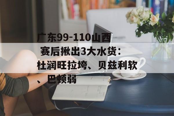 广东99-110山西 赛后揪出3大水货：杜润旺拉垮、贝兹利软、巴顿弱-第1张图片-