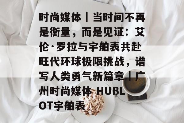 时尚媒体｜当时间不再是衡量，而是见证：艾伦·罗拉与宇舶表共赴旺代环球极限挑战，谱写人类勇气新篇章｜广州时尚媒体 HUBLOT宇舶表-第1张图片-