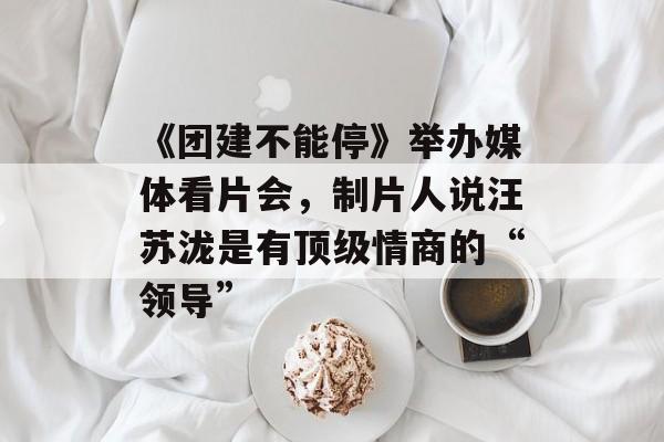 《团建不能停》举办媒体看片会，制片人说汪苏泷是有顶级情商的“领导”-第1张图片-
