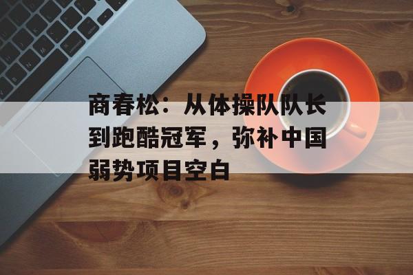 商春松：从体操队队长到跑酷冠军，弥补中国弱势项目空白-第1张图片-