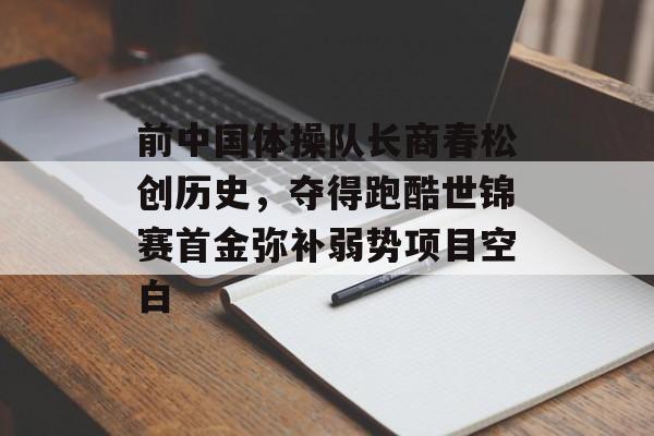 前中国体操队长商春松创历史，夺得跑酷世锦赛首金弥补弱势项目空白-第1张图片-
