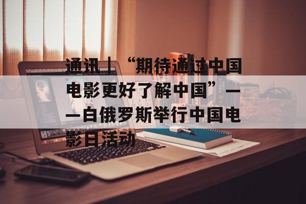 通讯｜“期待通过中国电影更好了解中国”——白俄罗斯举行中国电影日活动-第1张图片-
