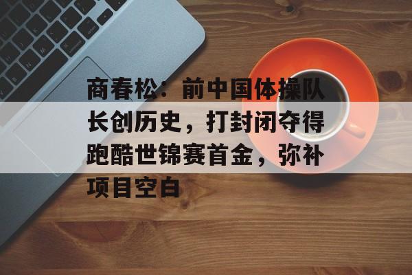 商春松：前中国体操队长创历史，打封闭夺得跑酷世锦赛首金，弥补项目空白-第1张图片-